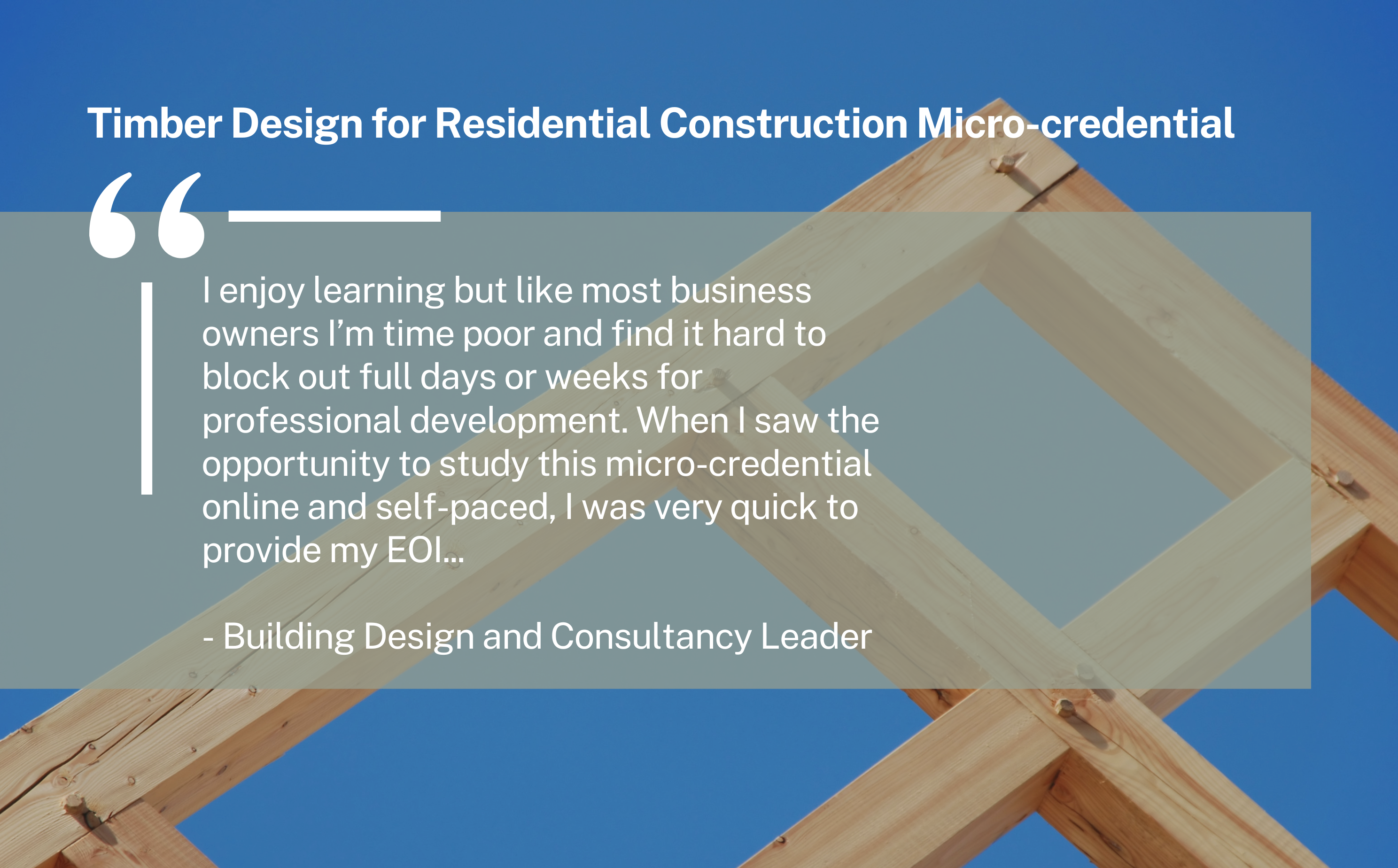 Student feedback reads: I enjoy learning but like most business owners I’m time poor and find it hard to block out full days or weeks for professional development. When I saw the opportunity to study this micro-credential online and self-paced, I was very quick to provide my EOI... - Building Design and Consultancy Leader